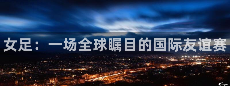 哈哈体育体育官网入口：女足：一场全球瞩目的国际友谊赛